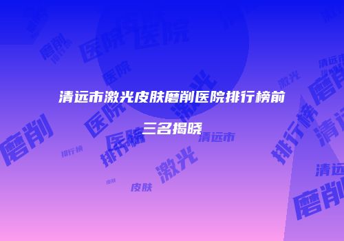 清远市激光皮肤磨削医院排行榜前三名揭晓