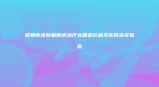 昆明市皮肤磨削术治疗太田痣价格及医院选择指南