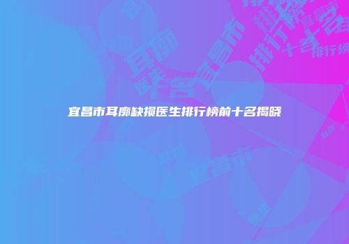 宜昌市耳廓缺损医生排行榜前十名揭晓