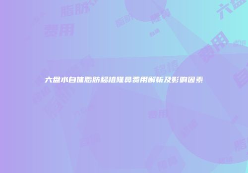 六盘水自体脂肪移植隆鼻费用解析及影响因素
