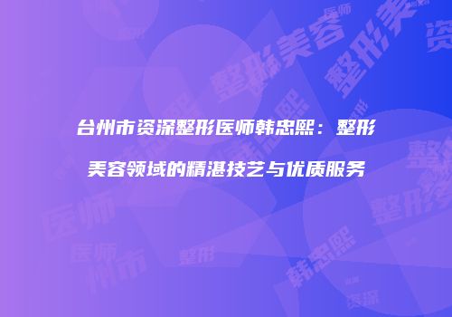 台州市资深整形医师韩忠熙：整形美容领域的精湛技艺与优质服务