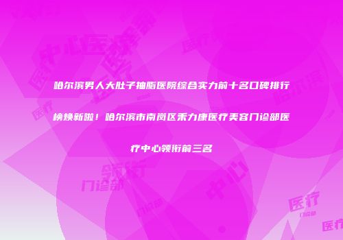 哈尔滨男人大肚子抽脂医院综合实力前十名口碑排行榜焕新啦！哈尔滨市南岗区禾力康医疗美容门诊部医疗中心领衔前三名