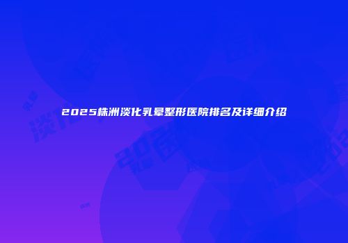 2025株洲淡化乳晕整形医院排名及详细介绍
