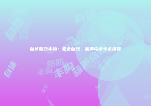 自体脂肪丰胸：安全自然，葫芦岛市专家推荐