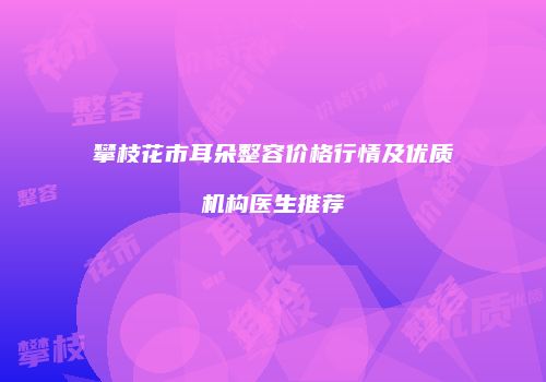 攀枝花市耳朵整容价格行情及优质机构医生推荐
