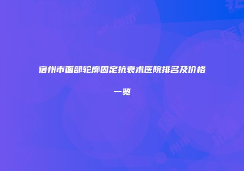 宿州市面部轮廓固定抗衰术医院排名及价格一览