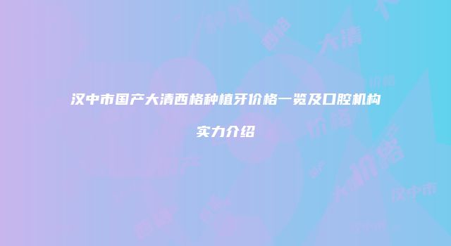 汉中市国产大清西格种植牙价格一览及口腔机构实力介绍