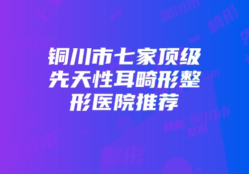 铜川市七家顶级先天性耳畸形整形医院推荐