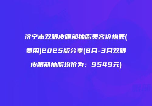 济宁市双眼皮眼部抽脂美容价格表(费用)2025版分享(8月-3月双眼皮眼部抽脂均价为：9549元)