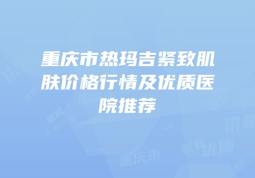 重庆市热玛吉紧致肌肤价格行情及优质医院推荐