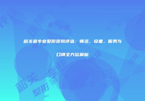 韶关最专业整形医院评选：师资、设备、服务与口碑全方位解析