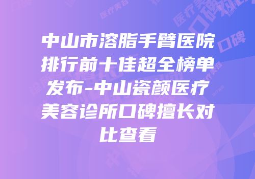 中山市溶脂手臂医院排行前十佳超全榜单发布-中山瓷颜医疗美容诊所口碑擅长对比查看