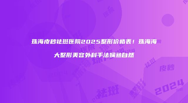 珠海皮秒祛斑医院2025整形价格表！珠海海大整形美容外科手法娴熟自然