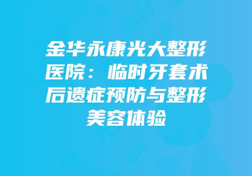 金华永康光大整形医院：临时牙套术后遗症预防与整形美容体验