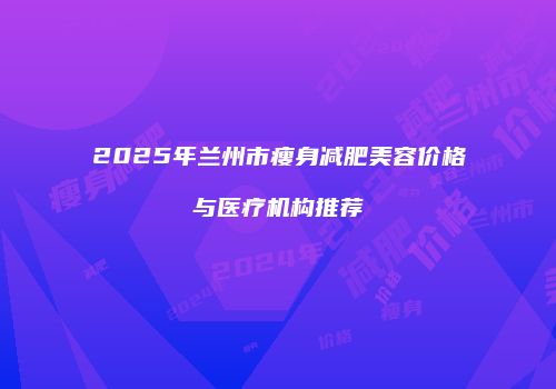 2025年兰州市瘦身减肥美容价格与医疗机构推荐