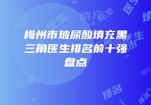 梅州市玻尿酸填充黑三角医生排名前十强盘点