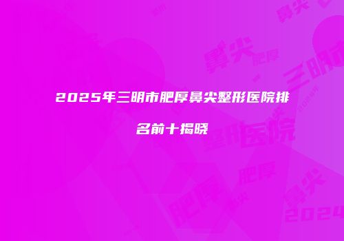 2025年三明市肥厚鼻尖整形医院排名前十揭晓