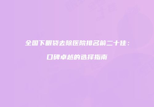 全国下眼袋去除医院排名前二十佳：口碑卓越的选择指南