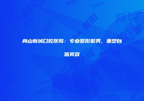 舟山新城口腔医院：专业整形服务，重塑自信笑容