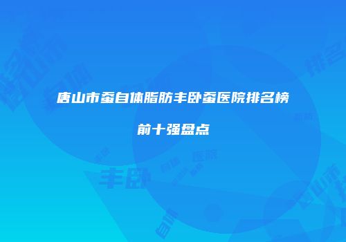唐山市蚕自体脂肪丰卧蚕医院排名榜前十强盘点