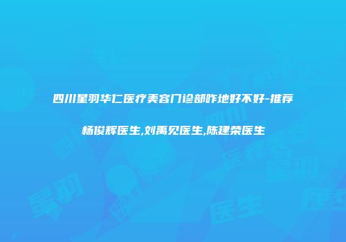 四川星羽华仁医疗美容门诊部咋地好不好-推荐杨俊辉医生,刘禹见医生,陈建荣医生