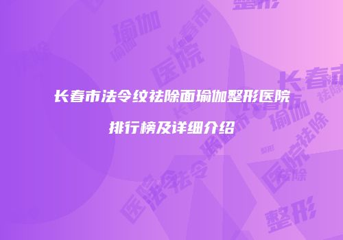 长春市法令纹祛除面瑜伽整形医院排行榜及详细介绍