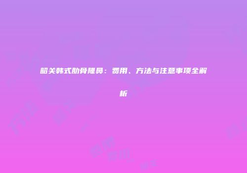 韶关韩式肋骨隆鼻：费用、方法与注意事项全解析