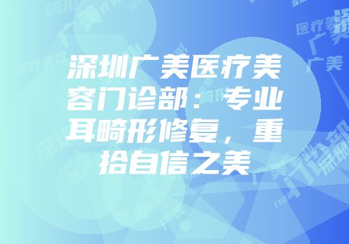 深圳广美医疗美容门诊部：专业耳畸形修复，重拾自信之美