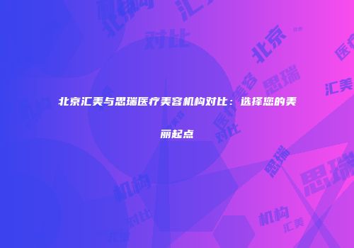 北京汇美与思瑞医疗美容机构对比：选择您的美丽起点
