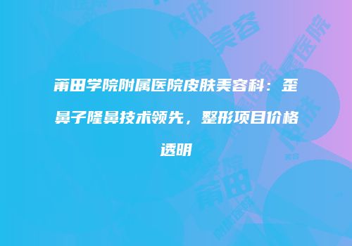 莆田学院附属医院皮肤美容科：歪鼻子隆鼻技术领先，整形项目价格透明