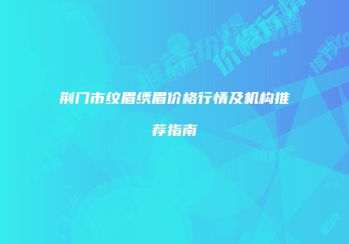 荆门市纹眉绣眉价格行情及机构推荐指南