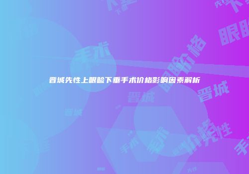晋城先性上眼睑下垂手术价格影响因素解析
