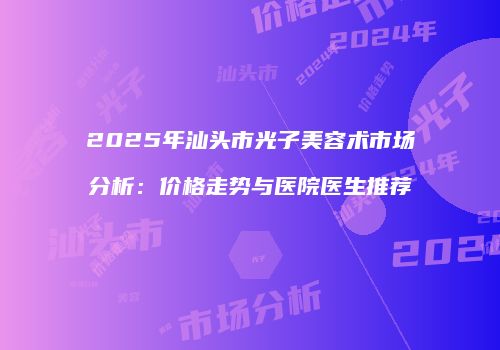 2025年汕头市光子美容术市场分析：价格走势与医院医生推荐