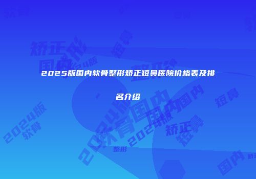 2025版国内软骨整形矫正短鼻医院价格表及排名介绍
