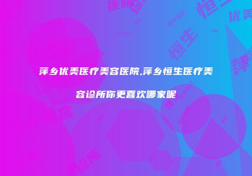 萍乡优美医疗美容医院,萍乡恒生医疗美容诊所你更喜欢哪家呢