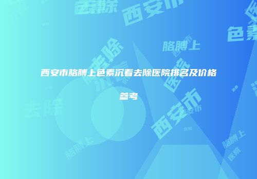 西安市胳膊上色素沉着去除医院排名及价格参考