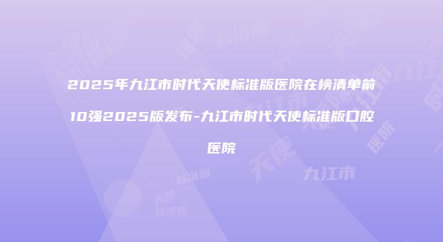 2025年九江市时代天使标准版医院在榜清单前10强2025版发布-九江市时代天使标准版口腔医院