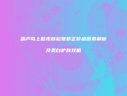 葫芦岛上睑皮肤松弛矫正价格因素解析及美白护肤攻略