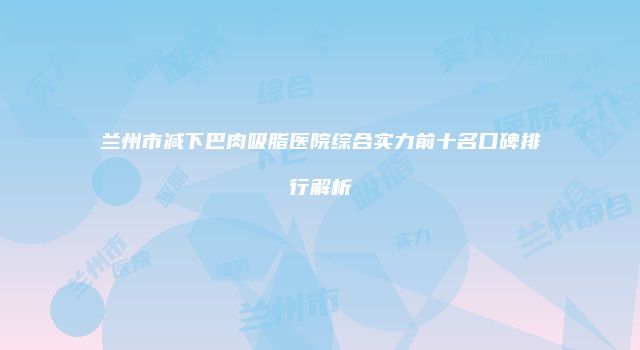 兰州市减下巴肉吸脂医院综合实力前十名口碑排行解析