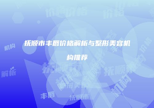 抚顺市丰唇价格解析与整形美容机构推荐