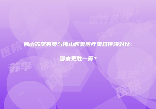 佛山苏李秀英与佛山超美医疗美容医院对比：哪家更胜一筹？