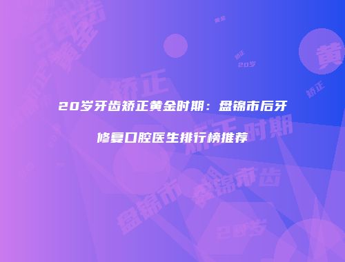 20岁牙齿矫正黄金时期：盘锦市后牙修复口腔医生排行榜推荐
