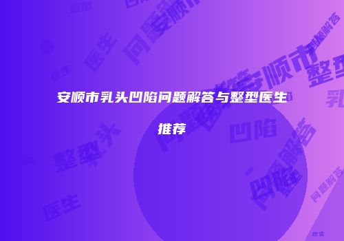 安顺市乳头凹陷问题解答与整型医生推荐