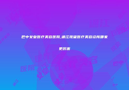 巴中女皇医疗美容医院,通江现黛医疗美容诊所哪家更厉害