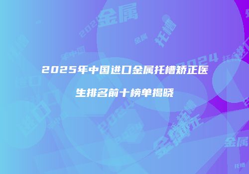 2025年中国进口金属托槽矫正医生排名前十榜单揭晓