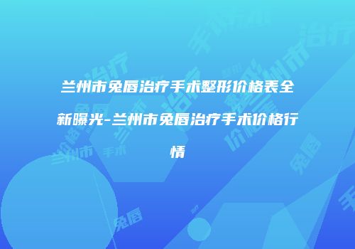 兰州市兔唇治疗手术整形价格表全新曝光-兰州市兔唇治疗手术价格行情