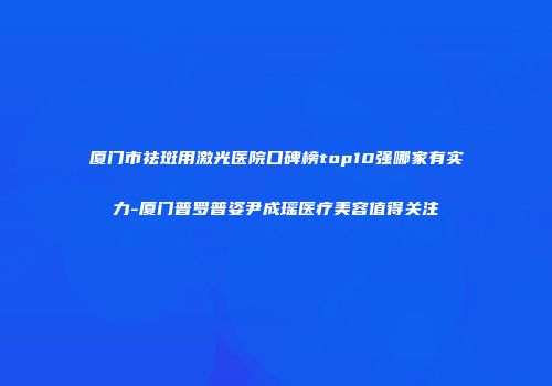 厦门市祛斑用激光医院口碑榜top10强哪家有实力-厦门普罗普姿尹成瑶医疗美容值得关注