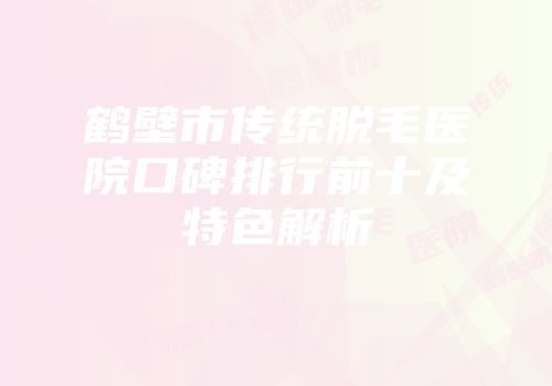 鹤壁市传统脱毛医院口碑排行前十及特色解析