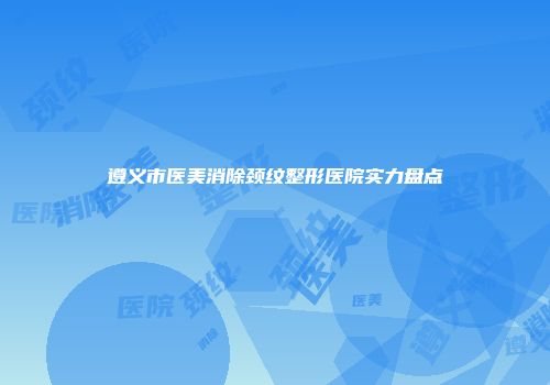 遵义市医美消除颈纹整形医院实力盘点