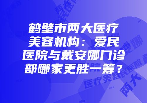 鹤壁市两大医疗美容机构：爱民医院与戴安娜门诊部哪家更胜一筹？